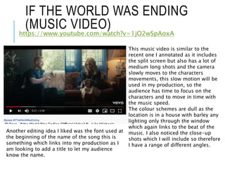 IF THE WORLD WAS ENDING
(MUSIC VIDEO)
https://www.youtube.com/watch?v=1jO2wSpAoxA
This music video is similar to the
recent one I annotated as it includes
the split screen but also has a lot of
medium long shots and the camera
slowly moves to the characters
movements, this slow motion will be
used in my production, so the
audience has time to focus on the
characters and to move in time with
the music speed.
The colour schemes are dull as the
location is in a house with barley any
lighting only through the window
which again links to the beat of the
music. I also noticed the close-up
shots which I will include so therefore
I have a range of different angles.
Another editing idea I liked was the font used at
the beginning of the name of the song this is
something which links into my production as I
am looking to add a title to let my audience
know the name.
 