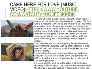 CAME HERE FOR LOVE (MUSIC
VIDEO)HTTPS://WWW.YOUTUBE.
COM/WATCH?V=UQ8FE3KKIBK
This music video straight away shows the main focus is
love as all the performers are shown in couples, Ella Eyre
who's is featured in the song and music video shows this
is aimed at more of a younger audience as she is also
young herself. In the video the use of fast and slow pace
editing is used when the music is slow and speed up
when the dance genre is on in the chorus this is also
something I like as the video speed matches with the
pace of the song and is something I am looking to
include.
The costumes are of a typical young female she wears
many different costumes such as at the start it’s a crop
top and switches to trousers and a big jacket to show
her personality.
Shots included are mid shots and close ups and long
shots these are all different to show the performer in
different angles and so the audience keep entertained
and don’t get bored.
I also noticed the editing in the video that the beat of
the song is fast to match the style and for example when
the chorus is sung the editing is fast paced which goes
 