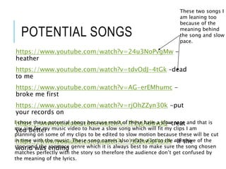 POTENTIAL SONGS
https://www.youtube.com/watch?v=24u3NoPvgMw -
heather
https://www.youtube.com/watch?v=tdvOdJ-4tGk –dead
to me
https://www.youtube.com/watch?v=AG-erEMhumc -
broke me first
https://www.youtube.com/watch?v=rjOhZZyn30k -put
your records on
https://www.youtube.com/watch?v=lY2yjAdbvdQ-treat
you better
https://www.youtube.com/watch?v=1jO2wSpAoxA -If the
world was ending
I chose these potential songs because most of these have a slow pace and that is
my aim for my music video to have a slow song which will fit my clips I am
planning on some of my clips to be edited to slow motion because these will be cut
in time with the music. These song names also relate a lot to the narrative of the
story and the romance genre which it is always best to make sure the song chosen
matches perfectly with the story so therefore the audience don’t get confused by
the meaning of the lyrics.
These two songs I
am leaning too
because of the
meaning behind
the song and slow
pace.
 