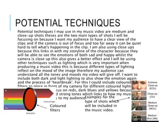 POTENTIAL TECHNIQUES
Potential techniques I may use in my music video are medium and
close-up shots theses are the two main types of shots I will be
focusing on because I want my audience to have a clear view of the
clips and if the camera is out of focus and too far away it can be quiet
hard to tell what's happening in the clip. I am also using close ups
because this links in with my storyline of the character because they
will be able to see the emotions of both sad and happy whilst the
camera is close up this also gives a better effect and I will be using
other techniques such as lighting which is very important when
producing a music video this is because different types of lighting
reflect on the mood of the image therefore my audience can
understand all the tones and moods my video will give off. I want to
include both dark and light lighting to also show the emotion again
and the process of ‘heartbreak'. For this I could include coloured
filters to place in front of my camera for different coloured lighting
and I would mostly focus on reds, dark blues and yellows because
these are powerful and strong tones which links to how my music
video will come across to my audience.Examples for the
type of shots which
will be included in
the music video.
Coloured
filters
 