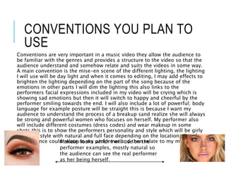 CONVENTIONS YOU PLAN TO
USE
Conventions are very important in a music video they allow the audience to
be familiar with the genres and provides a structure to the video so that the
audience understand and somehow relate and suits the videos in some way.
A main convention is the mise-en scene of the different lighting, the lighting
I will use will be day light and when it comes to editing, I may add effects to
brighten the lighting depending on the part of the song because of the
emotions in other parts I will dim the lighting this also links to the
performers facial expressions included in my video will be crying which is
showing sad emotions but then it will switch to happy and cheerful by the
performer smiling towards the end. I will also include a lot of powerful; body
language for example posture will be straight this is because I want my
audience to understand the process of a breakup sand realize she will always
be strong and powerful women who focuses on herself. My performer also
will include different costumes (dress codes) and wear makeup in some
shots this is to show the performers personality and style which will be girly
but edgy style with natural and full face depending on the location, therefore
my audience could relate to my performer and then relate to my music
video.
Makeup looks which I will use on the
performer examples, mostly natural so
the audience can see the real performer
as her being herself.
 