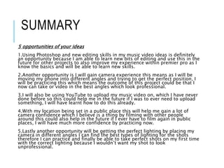 SUMMARY
5 opportunities of your ideas
1.Using Photoshop and new editing skills in my music video ideas is definitely
an opportunity because I am able to learn new bits of editing and use this in the
future for other projects to also improve my experience within premier pro as I
know the basics and will be able to learn new skills.
2.Another opportunity is I will gain camera experience this means as I will be
moving my phone into different angles and trying to get the perfect position, I
will be practicing this which means the outcome of this project could be that I
now can take or video in the best angles which look professional.
3.I will also be using YouTube to upload my music video on, which I have never
done before so this could help me in the future if I was to ever need to upload
something, I will have learnt how to do this already.
4.With my location being set in a public place this will help me gain a lot of
camera confidence which I believe is a thing by filming with other people
around this could also help in the future if I ever have to film again in public
places, I will have much more confidence by practicing now.
5.Lastly another opportunity will be getting the perfect lighting by placing my
camera in different angles I can find the best types of lighting for the shots
therefore I can practice and finally be able to take perfect shots on my first time
with the correct lighting because I wouldn’t want my shot to look
unprofessional.
 
