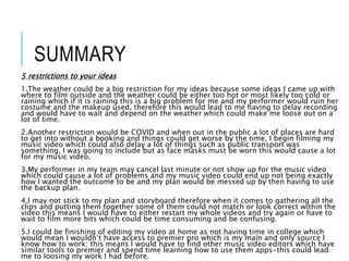 SUMMARY
5 restrictions to your ideas
1.The weather could be a big restriction for my ideas because some ideas I came up with
where to film outside and the weather could be either too hot or most likely too cold or
raining which if it is raining this is a big problem for me and my performer would ruin her
costume and the makeup used, therefore this would lead to me having to delay recording
and would have to wait and depend on the weather which could make me loose out on a
lot of time.
2.Another restriction would be COVID and when out in the public a lot of places are hard
to get into without a booking and things could get worse by the time, I begin filming my
music video which could also delay a lot of things such as public transport was
something, I was going to include but as face masks must be worn this would cause a lot
for my music video.
3.My performer in my team may cancel last minute or not show up for the music video
which could cause a lot of problems and my music video could end up not being exactly
how I wanted the outcome to be and my plan would be messed up by then having to use
the backup plan.
4.I may not stick to my plan and storyboard therefore when it comes to gathering all the
clips and putting them together some of them could not match or look correct within the
video this means I would have to either restart my whole videos and try again or have to
wait to film more bits which could be time consuming and be confusing.
5.I could be finishing of editing my video at home as not having time in college which
would mean I wouldn’t have access to premier pro which is my main and only source I
know how to work; this means I would have to find other music video editors which have
similar tools to premier and spend time learning how to use them apps-this could lead
me to loosing my work I had before.
 