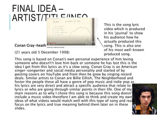 FINAL IDEA –
ARTIST/TITLE/INFO
Conan Gray-heather
(21 years old 5 December 1998)
This song is based on Conan's own personal experience of him loving
someone who doesn't’t love him back or someone he has lost this is the
idea I get from this lyrics as it’s a slow song. Conan Gray is an American
singer-songwriter and social media personality and started of by
posting covers on YouTube and from then he grew by singing record
deals. Similar artists to Conan are Billie Eillish, The Neighborhood and
foster the people these all have a genre of pop music and indie pop as
his lyrics are very direct and attract a specific audience that relate to the
lyrics or who are going through similar points in their life. One of my
main reasons as to why I chose this song is because this song doesn't’t
include a music video therefore I am able to think and create my own
ideas of what videos would match well with this type of song and really
focus on the lyrics and true meaning behind them later on in these
slides.
This is the song lyric
video which is produced
in his ‘journal’ to show
his audience how he
actually produced this
song. This is also one
of his most well-known
produced song.
 