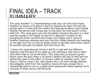 FINAL IDEA – TRACK
SUMMARY
The song ‘heather” is a heartbreaking track (you can tell Conan hates
Heather, as much as he doesn’t want to, because he hates the way the
person who is in love with her makes him feel) genre about a girl named
heather the person who Conan was in love with, but they wasn't in love
with him. This song gives out a lot of sadness because the pace is a slow
and low sound it isn't happy or fast this is because it relates to the
background of the narrative that Conan isn't happy and is sad over
heather choosing someone else over him this relates towards my meaning
as she gets over her ex and no longer wants to go back and Conan stated
he wouldn't go back to heather but still misses her.
I chose this song because I think it will fit in well with my different
locations and the pace of my video as I am wanting a slow music video
with short clips to cut to the beats. This song uses an acoustic guitar
which slows the pace down a lot which I believe will also fit well with my
performers pace in the video. In Conan's video he includes verse 1,pre
chorus, chorus, verse 2 etc. and repeats this a lot and a bridge (Section
that provides relief from the repetitive nature of many songs) this is
something I want to use as a guide when putting the video together to fit
correctly in these verses and choruses.
HEATHER
 