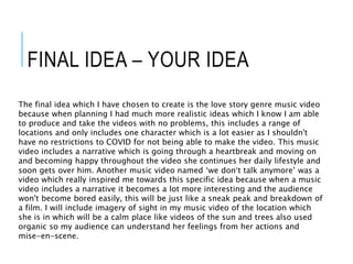 FINAL IDEA – YOUR IDEA
The final idea which I have chosen to create is the love story genre music video
because when planning I had much more realistic ideas which I know I am able
to produce and take the videos with no problems, this includes a range of
locations and only includes one character which is a lot easier as I shouldn't
have no restrictions to COVID for not being able to make the video. This music
video includes a narrative which is going through a heartbreak and moving on
and becoming happy throughout the video she continues her daily lifestyle and
soon gets over him. Another music video named ‘we don’t talk anymore’ was a
video which really inspired me towards this specific idea because when a music
video includes a narrative it becomes a lot more interesting and the audience
won't become bored easily, this will be just like a sneak peak and breakdown of
a film. I will include imagery of sight in my music video of the location which
she is in which will be a calm place like videos of the sun and trees also used
organic so my audience can understand her feelings from her actions and
mise-en-scene.
 