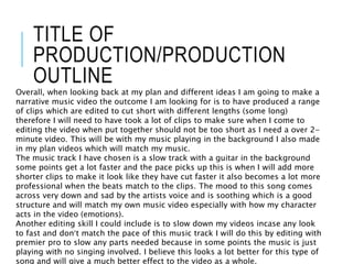 TITLE OF
PRODUCTION/PRODUCTION
OUTLINE
Overall, when looking back at my plan and different ideas I am going to make a
narrative music video the outcome I am looking for is to have produced a range
of clips which are edited to cut short with different lengths (some long)
therefore I will need to have took a lot of clips to make sure when I come to
editing the video when put together should not be too short as I need a over 2-
minute video. This will be with my music playing in the background I also made
in my plan videos which will match my music.
The music track I have chosen is a slow track with a guitar in the background
some points get a lot faster and the pace picks up this is when I will add more
shorter clips to make it look like they have cut faster it also becomes a lot more
professional when the beats match to the clips. The mood to this song comes
across very down and sad by the artists voice and is soothing which is a good
structure and will match my own music video especially with how my character
acts in the video (emotions).
Another editing skill I could include is to slow down my videos incase any look
to fast and don’t match the pace of this music track I will do this by editing with
premier pro to slow any parts needed because in some points the music is just
playing with no singing involved. I believe this looks a lot better for this type of
song and will give a much better effect to the video as a whole.
 