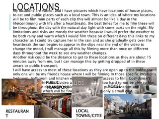 LOCATIONSMy locations are varied, and I have pictures which have locations of house places,
to eat and public places such as a local town. This is an idea of where my locations
will be to film mini parts of each clip this will almost be like a day in the
life(continuing with life after a heartbreak), the best times for me to film these will
be throughout the day with the natural day light with some parts on the night. My
limitations and risks are mostly the weather because I would prefer the weather to
be both rainy and warm which I would film these on different days this links to my
character as I could try capture her in the rain and as she gradually gets over the
heartbreak the sun begins to appear in the clips near the end of the video to
change the mood, I will manage all this by filming more than once on different
days throughout the week to see any weather changes.
Another risk could be the distance to get to these locations as they are about 15
minutes away from me, but I can manage this by getting dropped of in these
arears or public transport.
I will have access to most of these locations as they are open up to the public the
only one will be my friends house where I will be filming In those specific location's
bedroom, bathroom and kitchen which I will ask for access to film. Cost doesn't
really involve in this music video as the areas aren't too hard to not be able to film
the only two locations which would involve costs are public transport and
restaurant areas, which will be fine to manage as its only a small cost.
RESTAURAN
T
PUBLIC
TRANSPORT
LOCAL
TOWNS/CITIE
HOUSE
 
