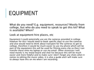 EQUIPMENT
What do you need? E.g. equipment, resources? Mostly from
college, but who do you need to speak to get this kit? What
is available? When?
Look at equipment hire places, etc
Equipment I could potentially use are the cameras provided in college
however for this I would need to book specific days to use the cameras
and also would need to think about transport for the cameras to get to
college, therefore it would be much easier to use my phone which will be
part of the equipment this will be used for filming every clip so then I can
transfer these onto my laptop or use my email. Other resources I will
need mainly is my mood board and shot list because this will be much
easier and more helpful and to make sure I don’t forget any shots when it
comes to editing the music video, it is also a guide and I will make sure
to always have this on me when I am recording.
 