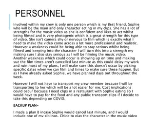 PERSONNEL
Involved within my crew is only one person which is my Best friend, Sophie
who will be the main and only character acting in my clips. She has a lot of
strengths for the music video as she is confident and likes to act whilst
being filmed and is very photogenic which is a great strength for this type
of video. She isn't camera shy or nervous to film which is exactly what I
need to make the video come across a lot more professional and realistic.
However a weakness could be being able to stay serious whilst being
filmed and keeping into the character I will turn this into a strength my
making sure I also stay serious as I will be filming the music video.
Another weakness which could occur is showing up on time and making
sue the film times aren't cancelled last minute as this could delay my work
and ruin most of my plans, I will make sure this doesn't occur by picking
specific dates when we can film and times to make sure these happen. But
as I have already asked Sophie, we have planned days out throughout the
week.
However I will not have to transport my crew member because I will be
transporting to her which will be a lot easier for me. Cost implications
could occur because I need clips in a restaurant with Sophie eating so I
would have to pay for the food and any public transport clips if I decide to
take this depending on COVID.
BACKUP PLAN-
I made a plan B incase Sophie would cancel last minute, and I would
 