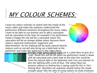 MY COLOUR SCHEMES:
I want my colour schemes to match with the mood of the
music video and make the audience understand the
performers different emotions throughout the music video.
I want to be able to use premier pro to add a saturation
and de saturation to the clips for example if my performers
mood is happy the clip will be a saturated colour the
saturation will be an orange/yellow colour because these
colours represent enthusiasm, happiness and
determination. As her makeup will be quite natural lipstick
colours such as red will also bring out a bold look to the
performer and make her stand out to the video these
colour pop more which is why I will be including these.Another main colour which I will use is a dark blue to give of a
‘cool’ mood this will be for when my performers mood is down
with de saturated and a dark look to the clips this could be
from the natural light in her bedroom and I can use premier to
dim the lighting with a tint of blue. The colour blue can
present sadness or feeling low a saying used for this is ‘he's
feeling blue', therefore my audience should notice the mood
straight away I like the idea of using colours to show emotions
 