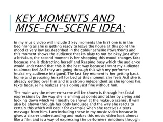 KEY MOMENTS AND
MISE-EN-SCENE IDEA:
In my music video will include 3 key moments the first one is in the
beginning as she is getting ready to leave the house at this point the
mood is very low (as described in the colour scheme PowerPoint) and
this moment shows the audience that its okay to not be okay just after
a breakup, the second moment is her shopping this mood changes fast
because she is distracting herself and keeping busy which the audience
would understand that this is the best way because I want my audience
to almost feel Asif they are going through this with my performer
(make my audience intrigued).The last key moment is her getting back
home and preparing herself for bed at this moment she feels Asif she is
already getting over him and is a strong independent as she ignores his
texts because he realizes she's doing just fine without him.
The main way the mise-en-scene will be shown is through her facial
expressions by the way she is smiling at points and other by crying and
looking down which will mostly be shown at the makeup scenes. It will
also be shown through her body language and the way she reacts to
certain this which will occur for example when she receives a texts
message from him. I am including these in my music video because it
gives a clearer understanding and makes this music video look almost
like a film and is a way of expressing the performers emotions through
 