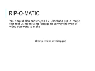 RIP-O-MATIC
You should also construct a 15-20second Rip-o-matic
test reel using existing footage to convey the type of
video you want to make
(Completed in my blogger)
 