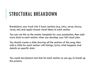 STRUCTURAL BREAKDOWN
Breakdown your track into it basic sections [e.g. intro,
verse, chorus, verse, etc] and apply broad visual ideas to
each section
You can use this as the master template for your
production, then add more shots to each section when
you develop your full visual plan
You should create a slide showing all the sections of the
song, then add a slide for each section with timings,
lyrics, what happens and details on specific shots
You could storyboard and shot list each section as you
go, to break up the process.
 
