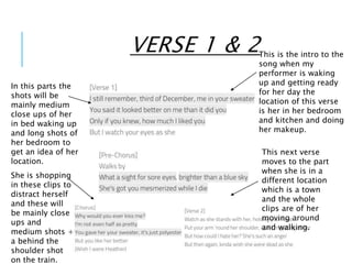 VERSE 1 & 2This is the intro to the
song when my
performer is waking
up and getting ready
for her day the
location of this verse
is her in her bedroom
and kitchen and doing
her makeup.
In this parts the
shots will be
mainly medium
close ups of her
in bed waking up
and long shots of
her bedroom to
get an idea of her
location.
This next verse
moves to the part
when she is in a
different location
which is a town
and the whole
clips are of her
moving around
and walking.
She is shopping
in these clips to
distract herself
and these will
be mainly close
ups and
medium shots +
a behind the
shoulder shot
on the train.
 