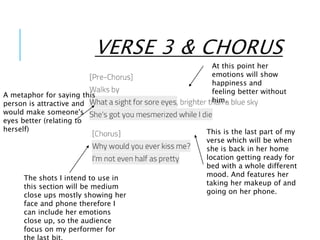 VERSE 3 & CHORUS
This is the last part of my
verse which will be when
she is back in her home
location getting ready for
bed with a whole different
mood. And features her
taking her makeup of and
going on her phone.
The shots I intend to use in
this section will be medium
close ups mostly showing her
face and phone therefore I
can include her emotions
close up, so the audience
focus on my performer for
A metaphor for saying this
person is attractive and
would make someone's
eyes better (relating to
herself)
At this point her
emotions will show
happiness and
feeling better without
him.
 