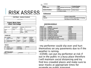 RISK ASSESSMENT
-my performer could slip over and hurt
themselves on any pavements due to if the
weather is raining.
-COVID, can put my performer at risk if
out in the public in a busy place therefore
I will maintain social distancing and try
find less crowded places and make sure to
wear masks at appropriate times for
 