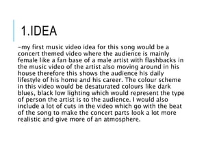 1.IDEA
-my first music video idea for this song would be a
concert themed video where the audience is mainly
female like a fan base of a male artist with flashbacks in
the music video of the artist also moving around in his
house therefore this shows the audience his daily
lifestyle of his home and his career. The colour scheme
in this video would be desaturated colours like dark
blues, black low lighting which would represent the type
of person the artist is to the audience. I would also
include a lot of cuts in the video which go with the beat
of the song to make the concert parts look a lot more
realistic and give more of an atmosphere.
 