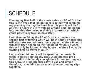 SCHEDULE
Filming my first half of the music video on 6th of October
this is the week that I'm not in college but will complete
my planning the days before I film this part it will be for
at least 3 hours in a city walking around and filming the
location this also includes dining in a restaurant which
could potentially take an hour itself.
I will then on Friday the 9th of October complete my
second half of filming which will be in sophies house this
will also take around three hours again therefore 6 hours
will have been spend on the filming of my music video,
this will only be located in the house therefore I wont be
wasting time to travel as much.
Lastly about 14 hours will be spent on the timetable
week in college editing my clips using premier pro I
believe this is definitely enough time for me to complete
this because I find premier easy to use and simple
therefore, I shouldn’t waste much time putting my clips
together.
 