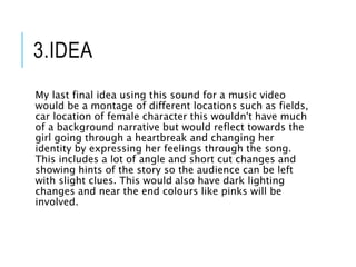 3.IDEA
My last final idea using this sound for a music video
would be a montage of different locations such as fields,
car location of female character this wouldn't have much
of a background narrative but would reflect towards the
girl going through a heartbreak and changing her
identity by expressing her feelings through the song.
This includes a lot of angle and short cut changes and
showing hints of the story so the audience can be left
with slight clues. This would also have dark lighting
changes and near the end colours like pinks will be
involved.
 