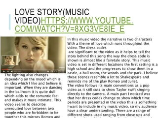 LOVE STORY(MUSIC
VIDEO)HTTPS://WWW.YOUTUBE.
COM/WATCH?V=8XG3VE8IE_E
In this music video the narrative is two characters
With a theme of love which runs throughout the
video. The dress codes
are significant to the video as it helps to tell the
story behind this song the way the dress code is
shown is almost like a fairytale story. This music
video is set in different locations the first setting is a
high school and the progresses to show them in a
castle, a ball room, the woods and the park. I believe
these scenes resemble a lot to Shakespeare and
reminds me of the play Romeo and Juliet.
The video follows its main conventions as a pop
video as it still cuts to show Taylor swift singing
directly to the camera. A main part I noticed was
that her dress codes change to show which time
periods are presented in the video this is something
I want to include in my music video, so my audience
have a clear understanding. There are a range of
different shots used ranging from close ups and
The lighting also changes
depending on the mood which is
an idea which I like and believe is
important. When they are dancing
in the ballroom it is quite dull
which adds to the romantic feel
and makes it more intimate. This
video seems to describe
unrequited love between two
people who are forbidden to be
 