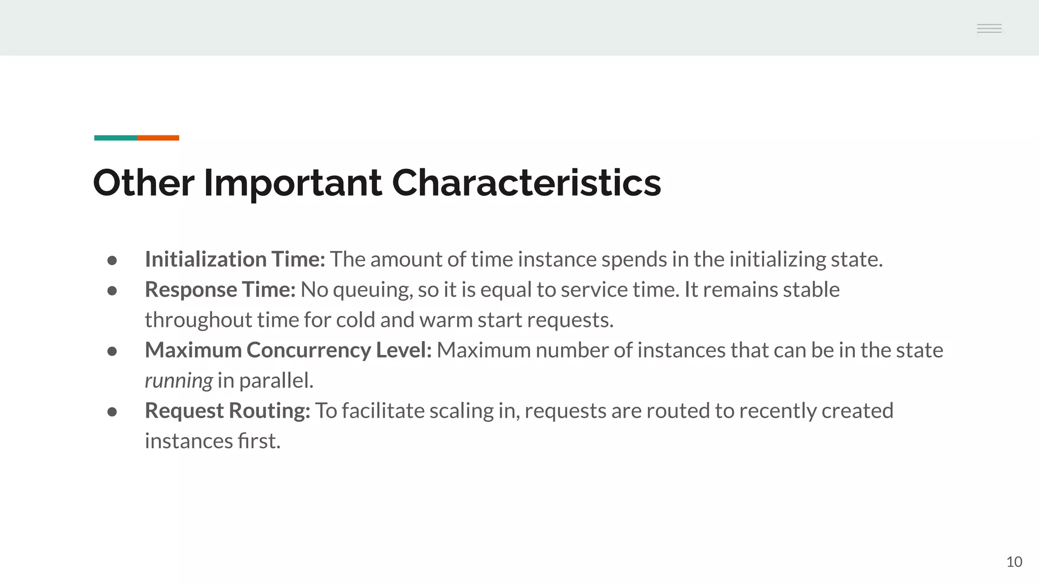 Other Important Characteristics
● Initialization Time: The amount of time instance spends in the initializing state.
● Response Time: No queuing, so it is equal to service time. It remains stable
throughout time for cold and warm start requests.
● Maximum Concurrency Level: Maximum number of instances that can be in the state
running in parallel.
● Request Routing: To facilitate scaling in, requests are routed to recently created
instances ﬁrst.
10
 