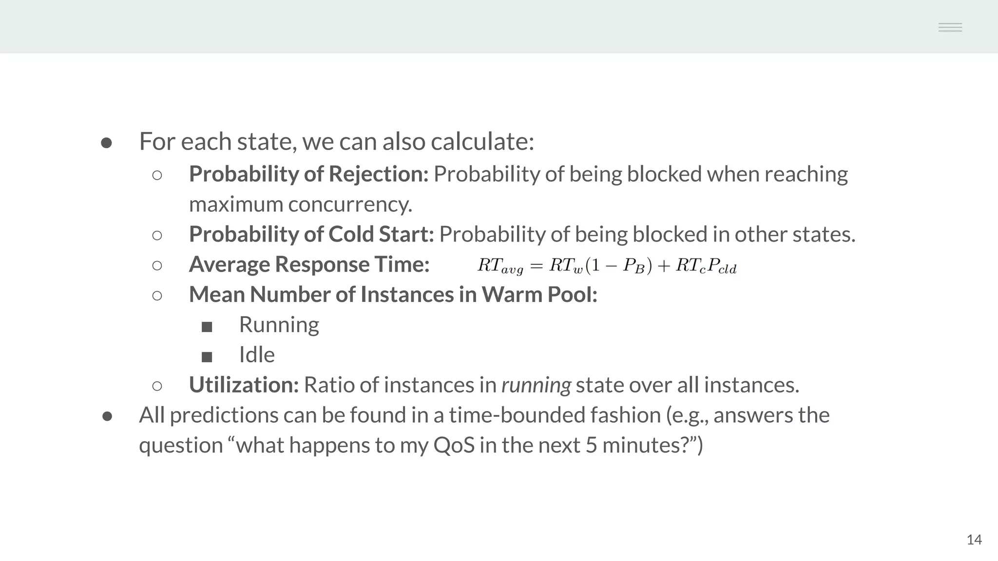 ● For each state, we can also calculate:
○ Probability of Rejection: Probability of being blocked when reaching
maximum concurrency.
○ Probability of Cold Start: Probability of being blocked in other states.
○ Average Response Time:
○ Mean Number of Instances in Warm Pool:
■ Running
■ Idle
○ Utilization: Ratio of instances in running state over all instances.
● All predictions can be found in a time-bounded fashion (e.g., answers the
question “what happens to my QoS in the next 5 minutes?”)
14
 
