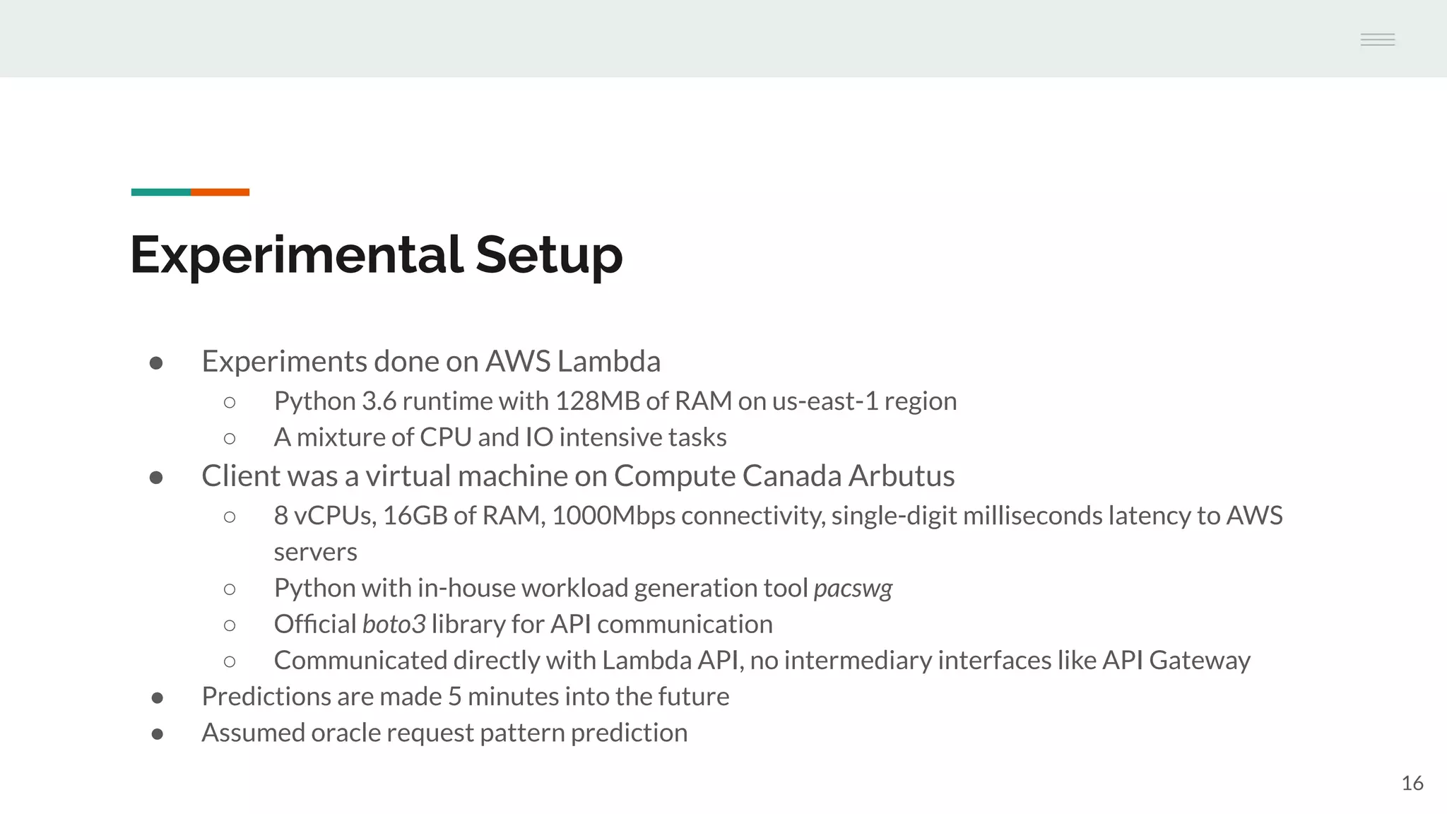Experimental Setup
● Experiments done on AWS Lambda
○ Python 3.6 runtime with 128MB of RAM on us-east-1 region
○ A mixture of CPU and IO intensive tasks
● Client was a virtual machine on Compute Canada Arbutus
○ 8 vCPUs, 16GB of RAM, 1000Mbps connectivity, single-digit milliseconds latency to AWS
servers
○ Python with in-house workload generation tool pacswg
○ Ofﬁcial boto3 library for API communication
○ Communicated directly with Lambda API, no intermediary interfaces like API Gateway
● Predictions are made 5 minutes into the future
● Assumed oracle request pattern prediction
16
 
