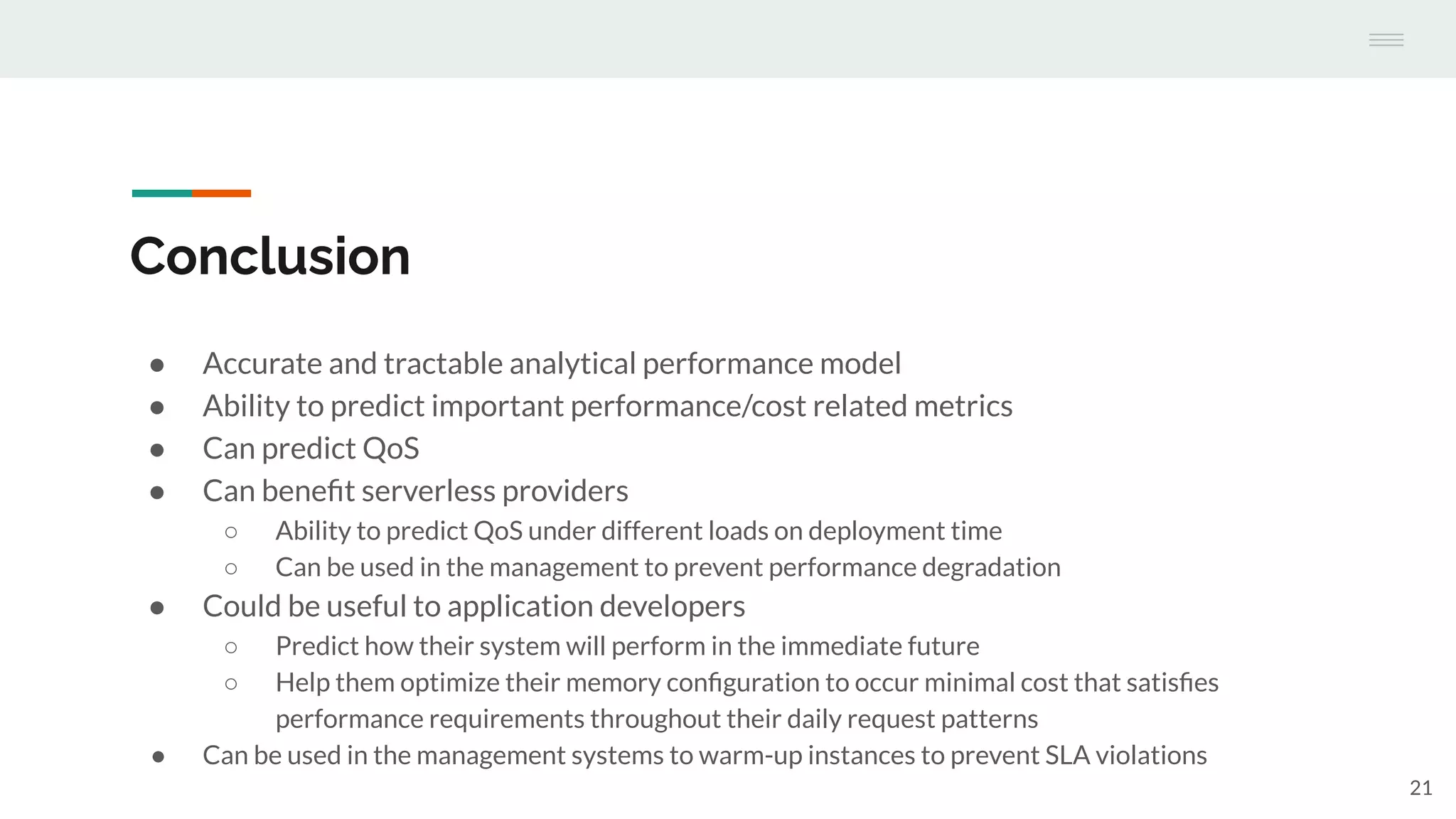 Conclusion
● Accurate and tractable analytical performance model
● Ability to predict important performance/cost related metrics
● Can predict QoS
● Can beneﬁt serverless providers
○ Ability to predict QoS under different loads on deployment time
○ Can be used in the management to prevent performance degradation
● Could be useful to application developers
○ Predict how their system will perform in the immediate future
○ Help them optimize their memory conﬁguration to occur minimal cost that satisﬁes
performance requirements throughout their daily request patterns
● Can be used in the management systems to warm-up instances to prevent SLA violations
21
 