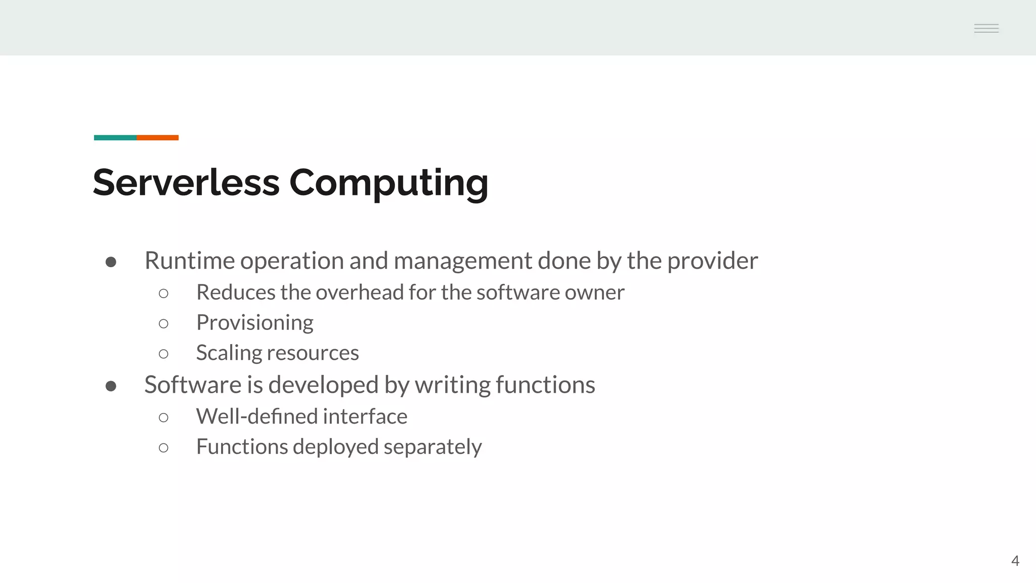 Serverless Computing
● Runtime operation and management done by the provider
○ Reduces the overhead for the software owner
○ Provisioning
○ Scaling resources
● Software is developed by writing functions
○ Well-deﬁned interface
○ Functions deployed separately
4
 