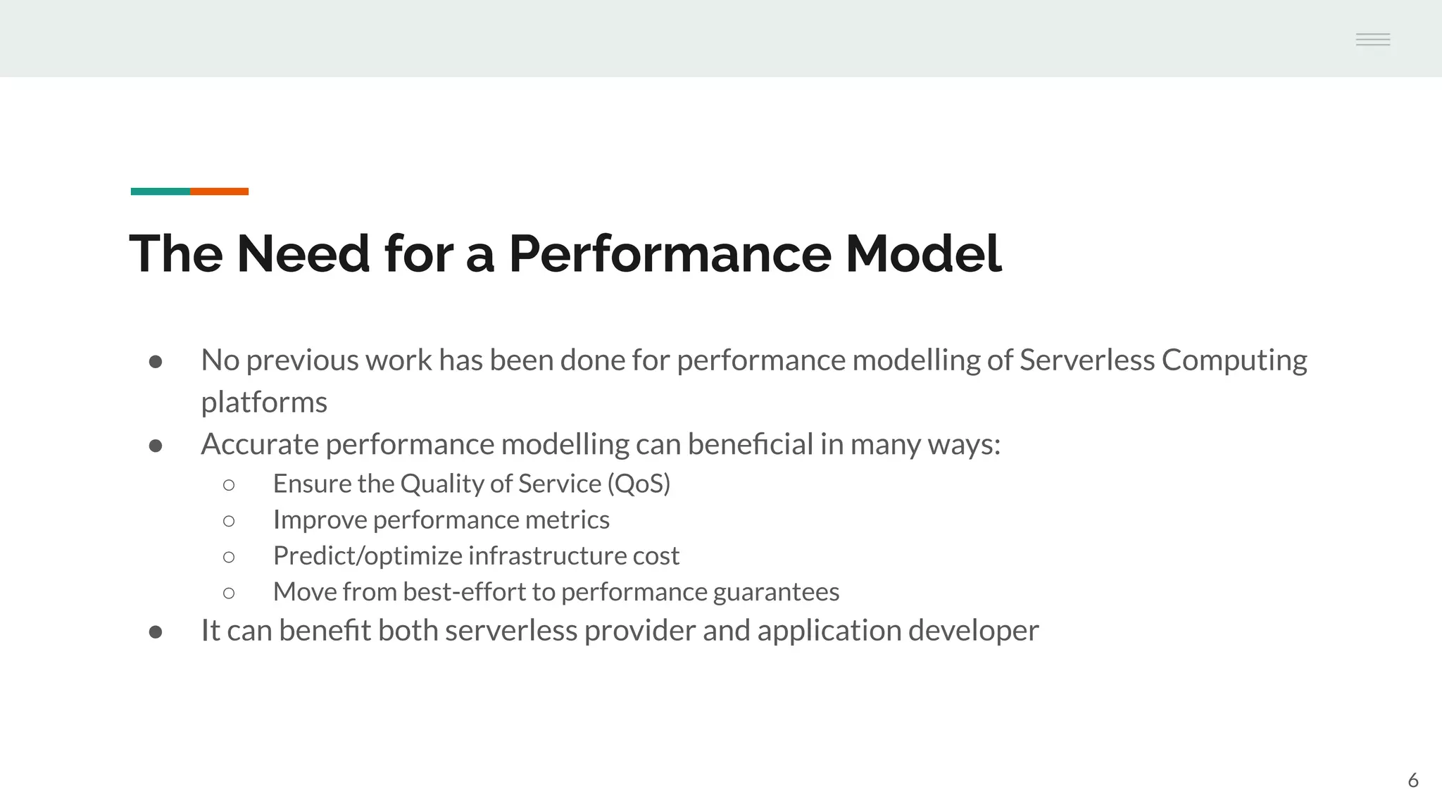 The Need for a Performance Model
● No previous work has been done for performance modelling of Serverless Computing
platforms
● Accurate performance modelling can beneﬁcial in many ways:
○ Ensure the Quality of Service (QoS)
○ Improve performance metrics
○ Predict/optimize infrastructure cost
○ Move from best-effort to performance guarantees
● It can beneﬁt both serverless provider and application developer
6
 