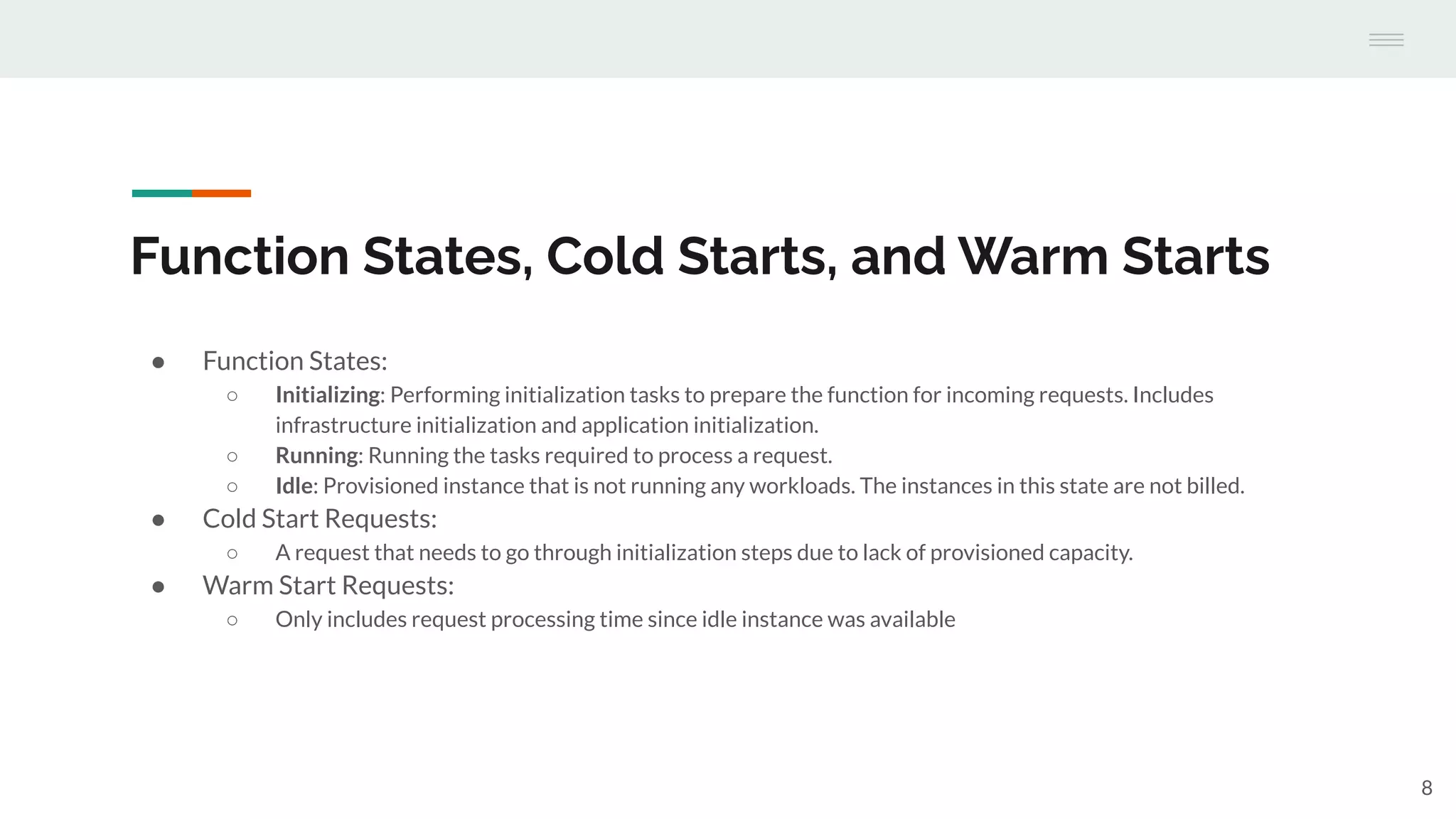 Function States, Cold Starts, and Warm Starts
● Function States:
○ Initializing: Performing initialization tasks to prepare the function for incoming requests. Includes
infrastructure initialization and application initialization.
○ Running: Running the tasks required to process a request.
○ Idle: Provisioned instance that is not running any workloads. The instances in this state are not billed.
● Cold Start Requests:
○ A request that needs to go through initialization steps due to lack of provisioned capacity.
● Warm Start Requests:
○ Only includes request processing time since idle instance was available
8
 