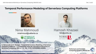Sixth International Workshop on Serverless Computing (WoSC6) 2020 Dec 7, 2020
Temporal Performance Modeling of Serverless Computing Platforms
N. Mahmoudi and H. Khazaei, “Temporal Performance Modelling of Serverless
Computing Platforms,” in Proceedings of the 6th International Workshop on
Serverless Computing, 2020, p. 1–6., doi: 10.10.1145/3429880.3430092.
https://www.serverlesscomputing.org/wosc6/#p1
Hamzeh Khazaei
hkh@yorku.ca
Performant and Available
Computing Systems (PACS) Lab
Nima Mahmoudi
nmahmoud@ualberta.ca
 
