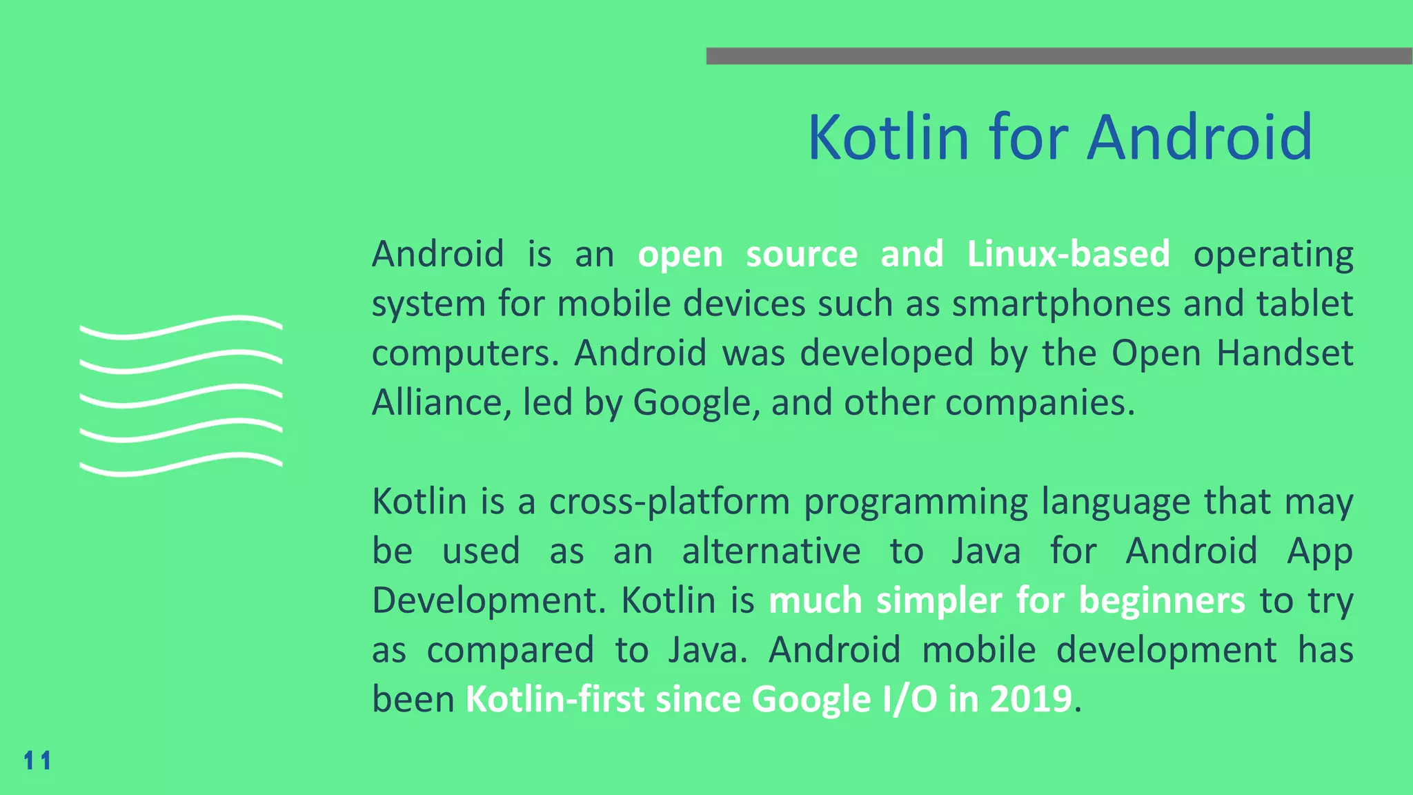 Kotlin for Android
Android is an open source and Linux-based operating
system for mobile devices such as smartphones and tablet
computers. Android was developed by the Open Handset
Alliance, led by Google, and other companies.
Kotlin is a cross-platform programming language that may
be used as an alternative to Java for Android App
Development. Kotlin is much simpler for beginners to try
as compared to Java. Android mobile development has
been Kotlin-first since Google I/O in 2019.
11
 