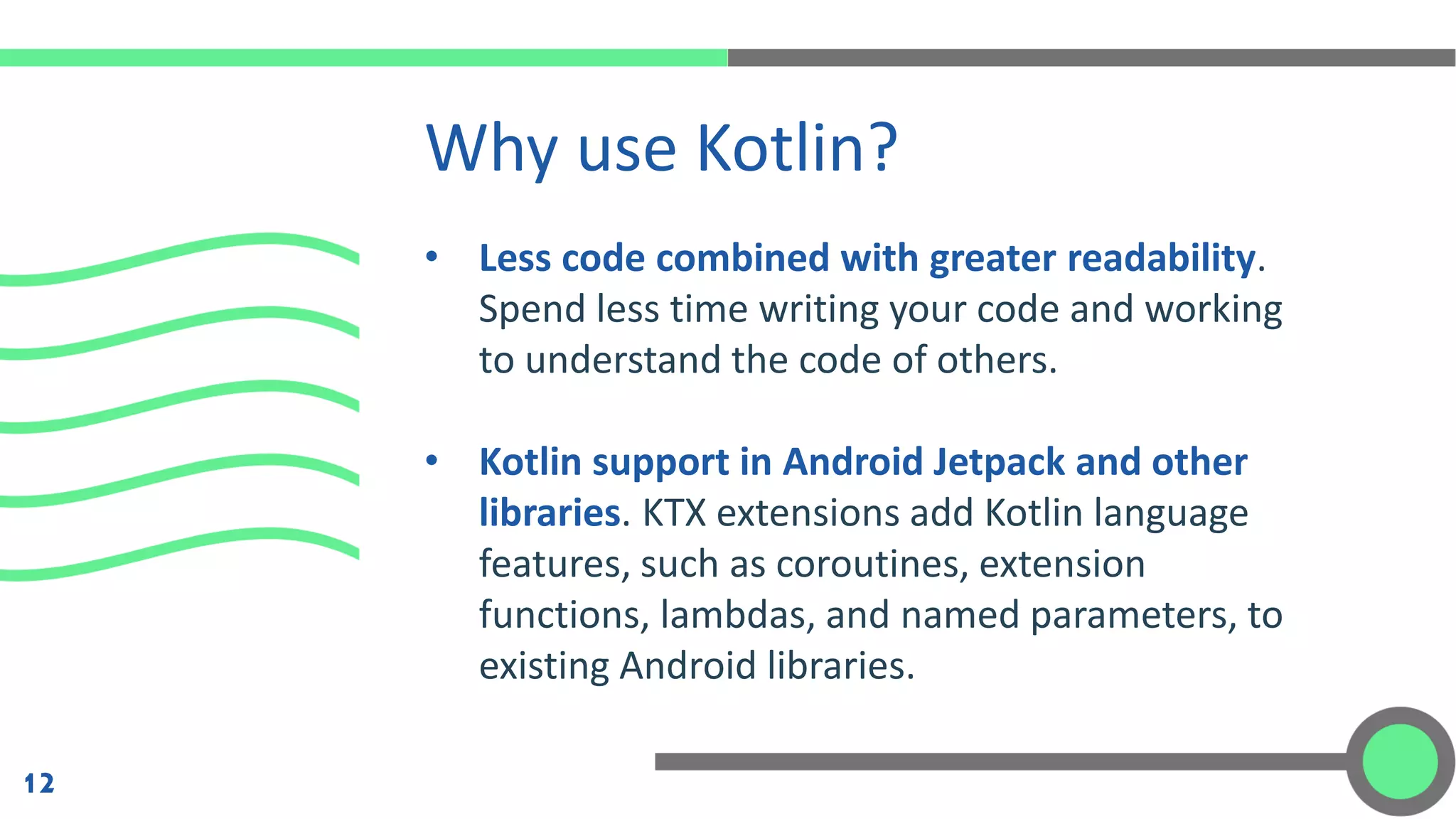 • Less code combined with greater readability.
Spend less time writing your code and working
to understand the code of others.
• Kotlin support in Android Jetpack and other
libraries. KTX extensions add Kotlin language
features, such as coroutines, extension
functions, lambdas, and named parameters, to
existing Android libraries.
Why use Kotlin?
12
 