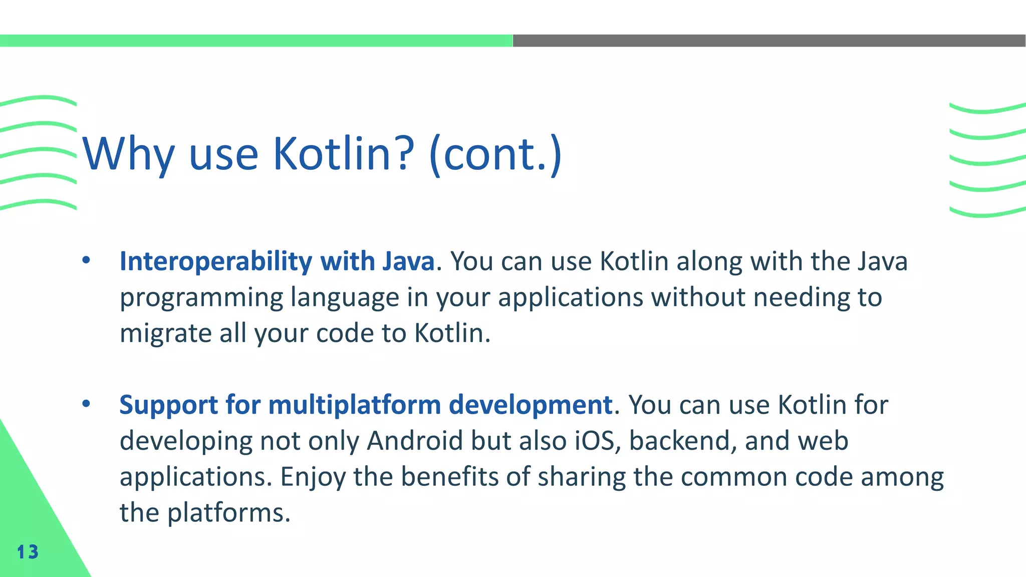 • Interoperability with Java. You can use Kotlin along with the Java
programming language in your applications without needing to
migrate all your code to Kotlin.
• Support for multiplatform development. You can use Kotlin for
developing not only Android but also iOS, backend, and web
applications. Enjoy the benefits of sharing the common code among
the platforms.
Why use Kotlin? (cont.)
13
 