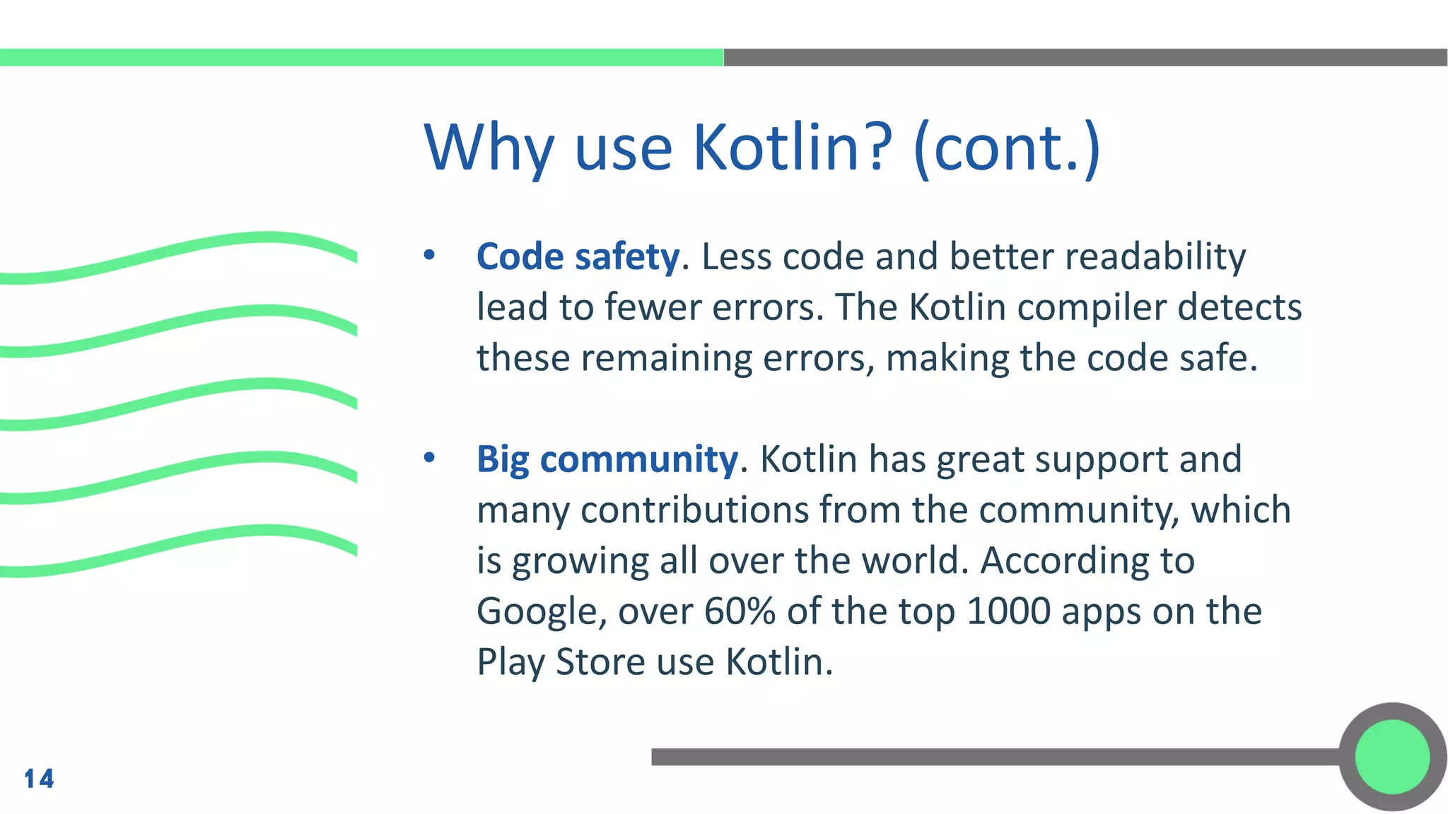 • Code safety. Less code and better readability
lead to fewer errors. The Kotlin compiler detects
these remaining errors, making the code safe.
• Big community. Kotlin has great support and
many contributions from the community, which
is growing all over the world. According to
Google, over 60% of the top 1000 apps on the
Play Store use Kotlin.
Why use Kotlin? (cont.)
14
 