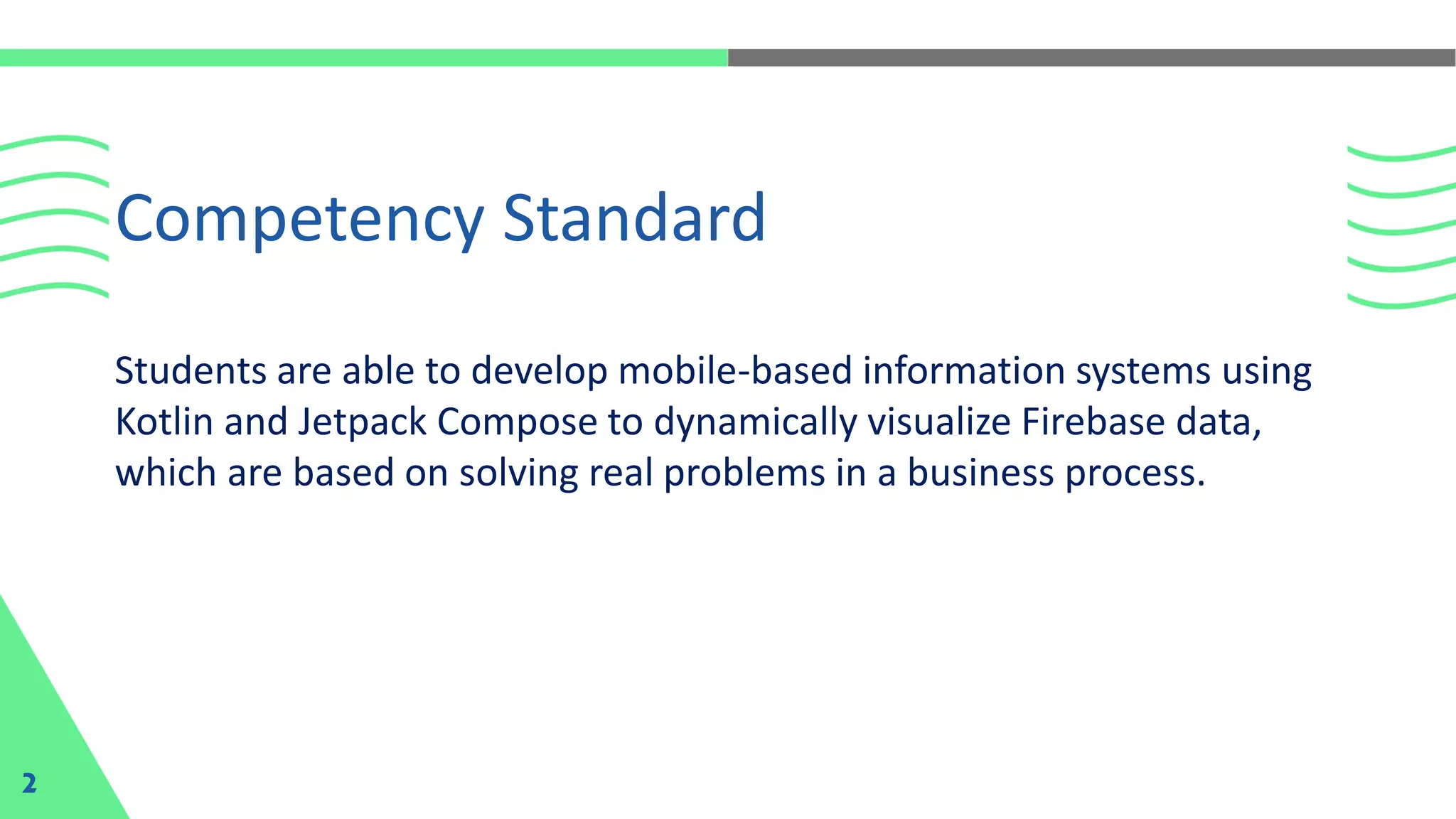 Students are able to develop mobile-based information systems using
Kotlin and Jetpack Compose to dynamically visualize Firebase data,
which are based on solving real problems in a business process.
Competency Standard
2
 
