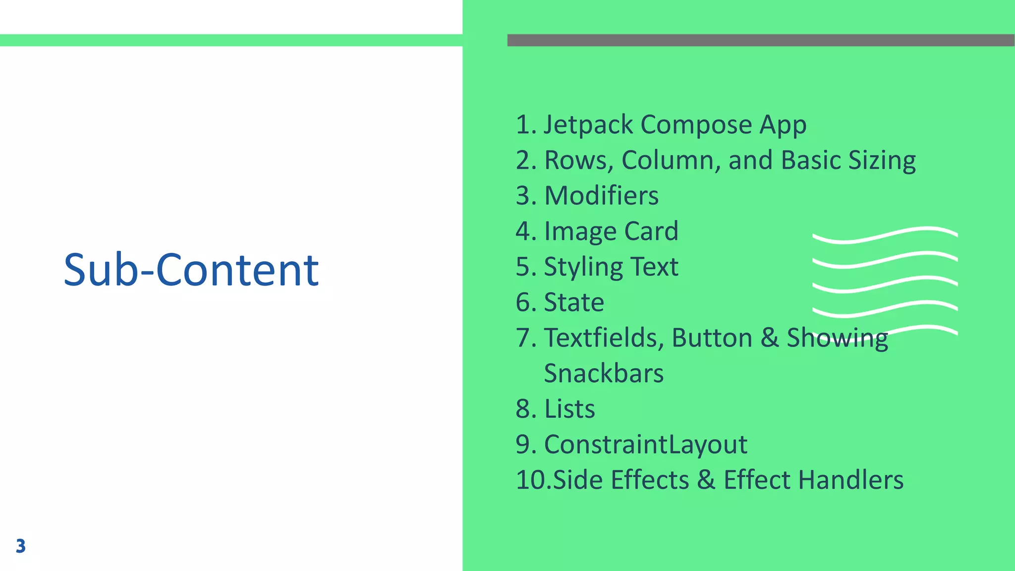 Sub-Content
1. Jetpack Compose App
2. Rows, Column, and Basic Sizing
3. Modifiers
4. Image Card
5. Styling Text
6. State
7. Textfields, Button & Showing
Snackbars
8. Lists
9. ConstraintLayout
10.Side Effects & Effect Handlers
3
 