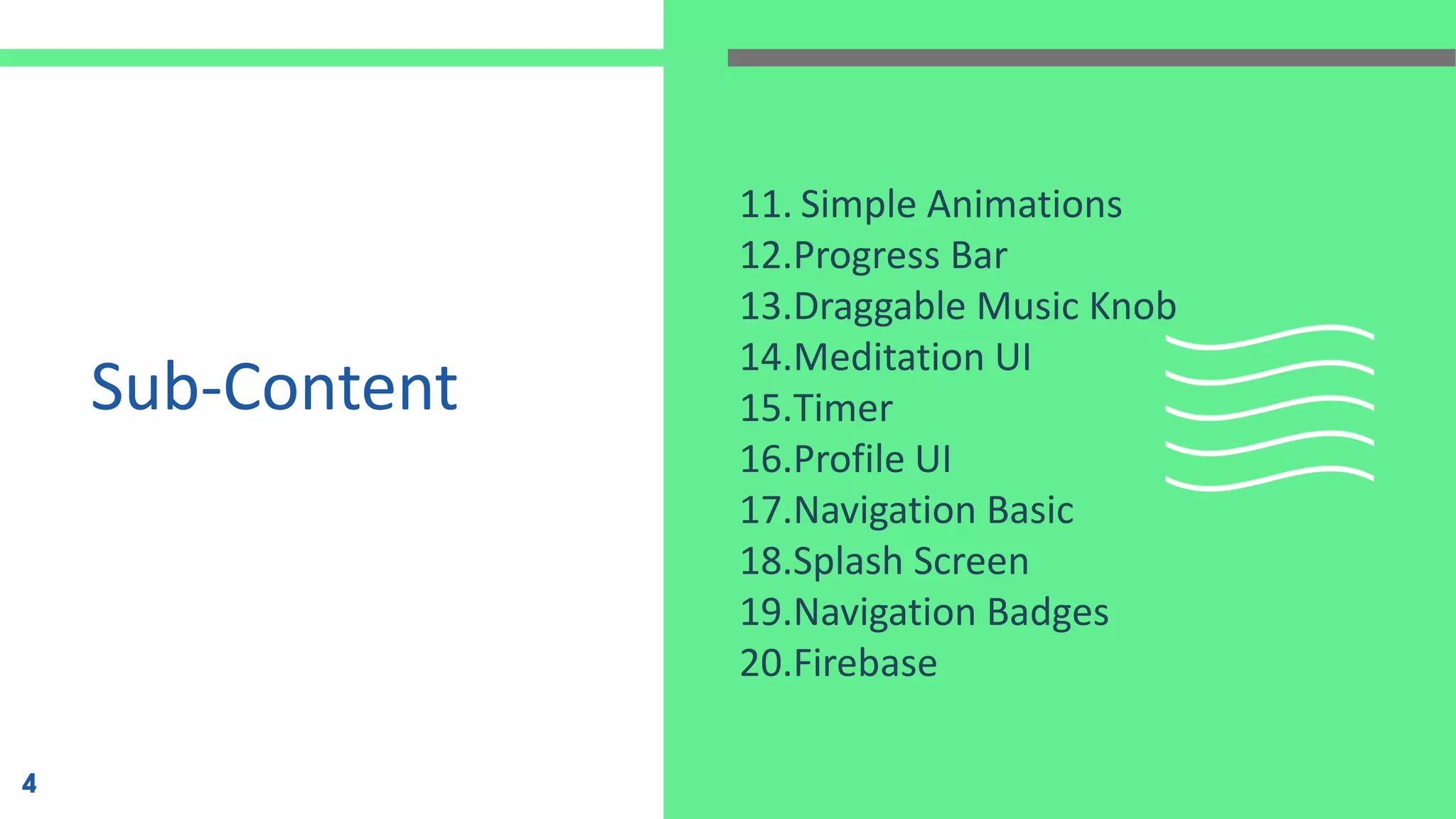 Sub-Content
11. Simple Animations
12.Progress Bar
13.Draggable Music Knob
14.Meditation UI
15.Timer
16.Profile UI
17.Navigation Basic
18.Splash Screen
19.Navigation Badges
20.Firebase
4
 