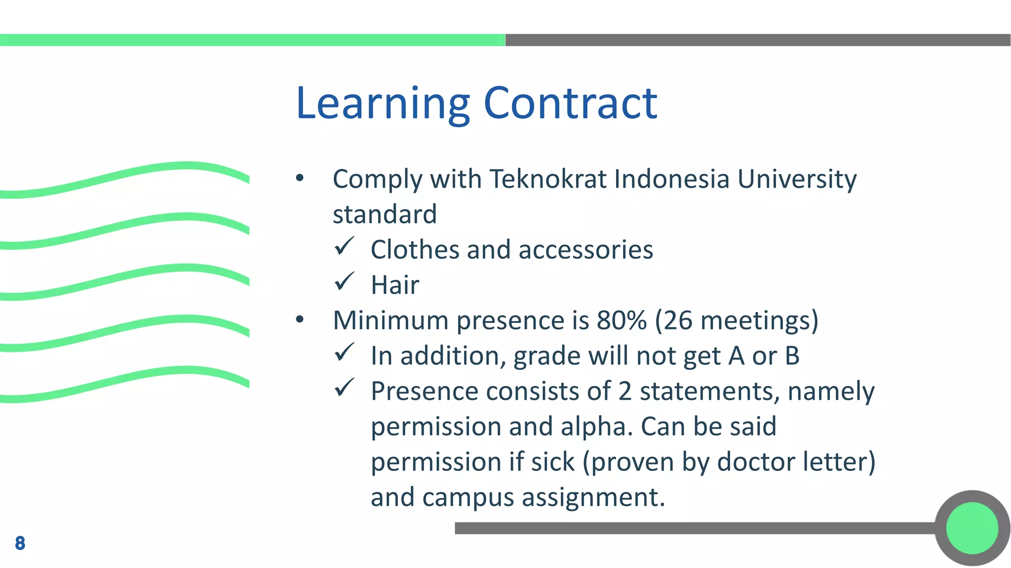 • Comply with Teknokrat Indonesia University
standard
✓ Clothes and accessories
✓ Hair
• Minimum presence is 80% (26 meetings)
✓ In addition, grade will not get A or B
✓ Presence consists of 2 statements, namely
permission and alpha. Can be said
permission if sick (proven by doctor letter)
and campus assignment.
Learning Contract
8
 