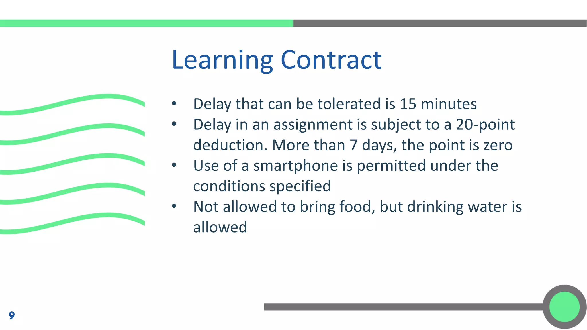 • Delay that can be tolerated is 15 minutes
• Delay in an assignment is subject to a 20-point
deduction. More than 7 days, the point is zero
• Use of a smartphone is permitted under the
conditions specified
• Not allowed to bring food, but drinking water is
allowed
Learning Contract
9
 