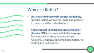 • Less code combined with greater readability.
Spend less time writing your code and working
to understand the code of others.
• Kotlin support in Android Jetpack and other
libraries. KTX extensions add Kotlin language
features, such as coroutines, extension
functions, lambdas, and named parameters, to
existing Android libraries.
Why use Kotlin?
12
 