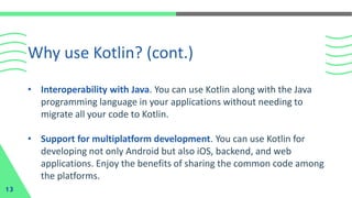 • Interoperability with Java. You can use Kotlin along with the Java
programming language in your applications without needing to
migrate all your code to Kotlin.
• Support for multiplatform development. You can use Kotlin for
developing not only Android but also iOS, backend, and web
applications. Enjoy the benefits of sharing the common code among
the platforms.
Why use Kotlin? (cont.)
13
 