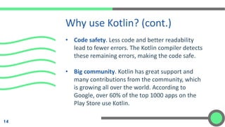 • Code safety. Less code and better readability
lead to fewer errors. The Kotlin compiler detects
these remaining errors, making the code safe.
• Big community. Kotlin has great support and
many contributions from the community, which
is growing all over the world. According to
Google, over 60% of the top 1000 apps on the
Play Store use Kotlin.
Why use Kotlin? (cont.)
14
 
