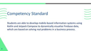 Students are able to develop mobile-based information systems using
Kotlin and Jetpack Compose to dynamically visualize Firebase data,
which are based on solving real problems in a business process.
Competency Standard
2
 