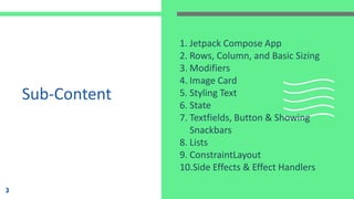 Sub-Content
1. Jetpack Compose App
2. Rows, Column, and Basic Sizing
3. Modifiers
4. Image Card
5. Styling Text
6. State
7. Textfields, Button & Showing
Snackbars
8. Lists
9. ConstraintLayout
10.Side Effects & Effect Handlers
3
 