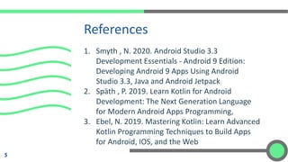 1. Smyth , N. 2020. Android Studio 3.3
Development Essentials - Android 9 Edition:
Developing Android 9 Apps Using Android
Studio 3.3, Java and Android Jetpack
2. Späth , P. 2019. Learn Kotlin for Android
Development: The Next Generation Language
for Modern Android Apps Programming,
3. Ebel, N. 2019. Mastering Kotlin: Learn Advanced
Kotlin Programming Techniques to Build Apps
for Android, IOS, and the Web
References
5
 