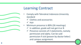 • Comply with Teknokrat Indonesia University
standard
✓ Clothes and accessories
✓ Hair
• Minimum presence is 80% (26 meetings)
✓ In addition, grade will not get A or B
✓ Presence consists of 2 statements, namely
permission and alpha. Can be said
permission if sick (proven by doctor letter)
and campus assignment.
Learning Contract
8
 