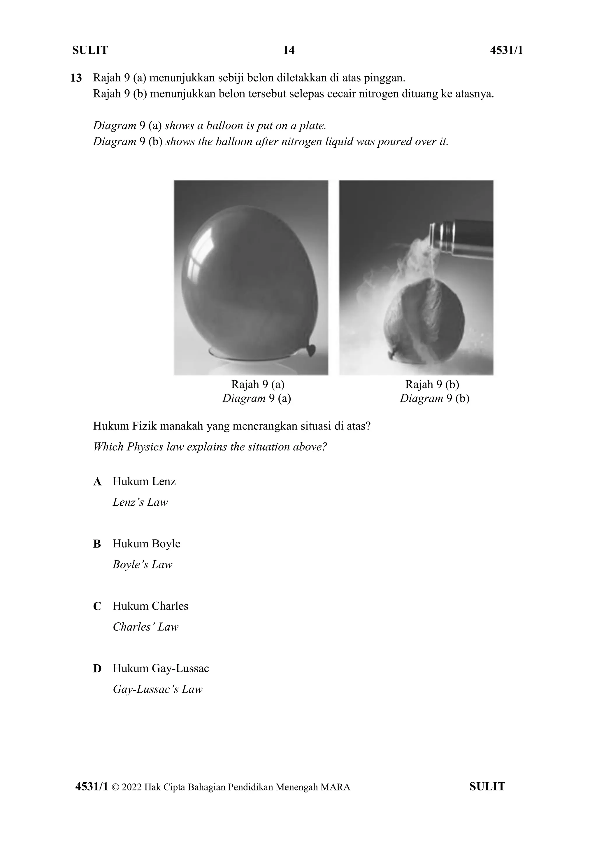 SULIT 14 4531/1
4531/1 © 2022 Hak Cipta Bahagian Pendidikan Menengah MARA SULIT
13 Rajah 9 (a) menunjukkan sebiji belon diletakkan di atas pinggan.
Rajah 9 (b) menunjukkan belon tersebut selepas cecair nitrogen dituang ke atasnya.
Diagram 9 (a) shows a balloon is put on a plate.
Diagram 9 (b) shows the balloon after nitrogen liquid was poured over it.
Rajah 9 (a) Rajah 9 (b)
Diagram 9 (a) Diagram 9 (b)
Hukum Fizik manakah yang menerangkan situasi di atas?
Which Physics law explains the situation above?
A Hukum Lenz
Lenz’s Law
B Hukum Boyle
Boyle’s Law
C Hukum Charles
Charles’ Law
D Hukum Gay-Lussac
Gay-Lussac’s Law
 